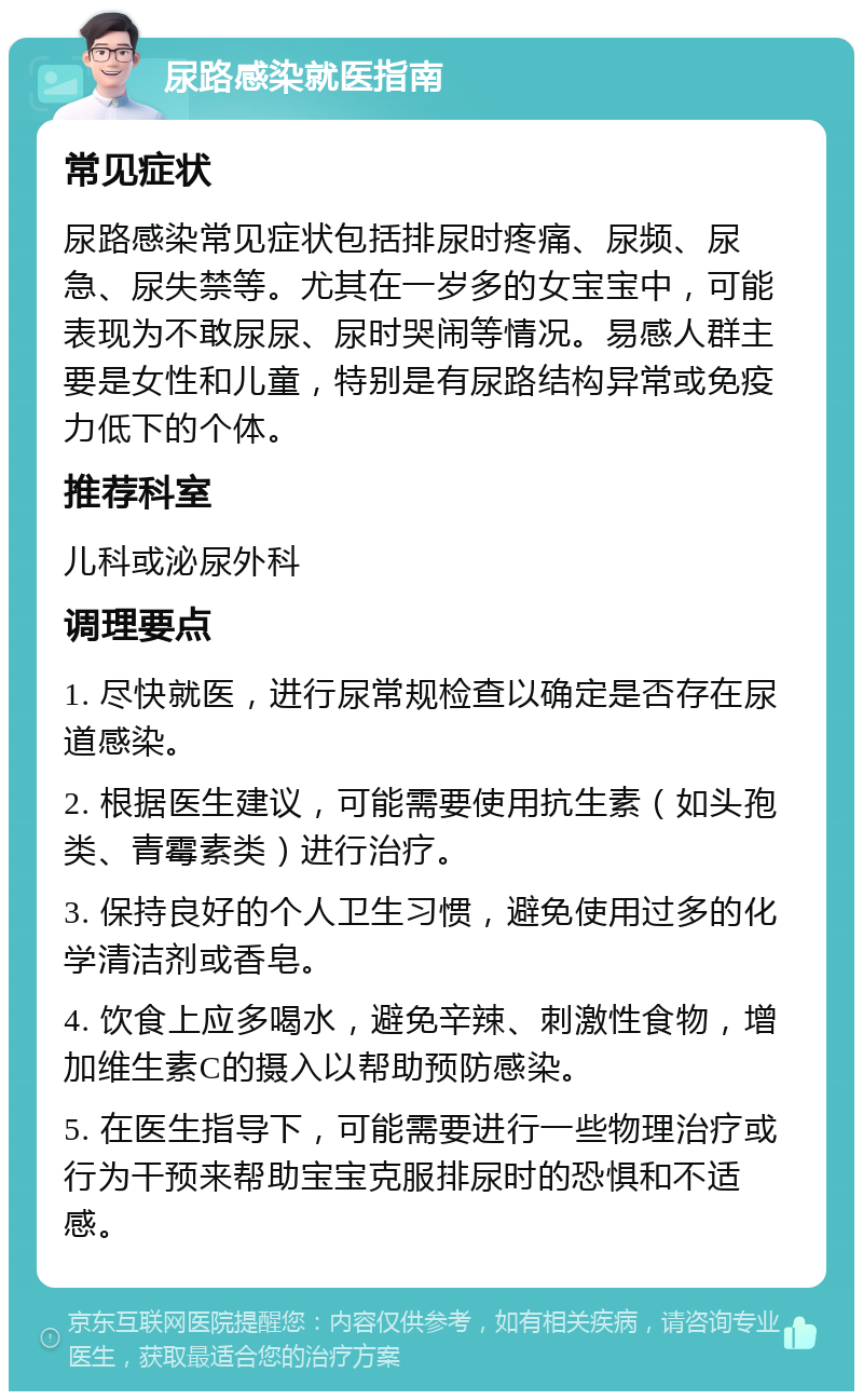 尿路感染就医指南 常见症状 尿路感染常见症状包括排尿时疼痛、尿频、尿急、尿失禁等。尤其在一岁多的女宝宝中，可能表现为不敢尿尿、尿时哭闹等情况。易感人群主要是女性和儿童，特别是有尿路结构异常或免疫力低下的个体。 推荐科室 儿科或泌尿外科 调理要点 1. 尽快就医，进行尿常规检查以确定是否存在尿道感染。 2. 根据医生建议，可能需要使用抗生素（如头孢类、青霉素类）进行治疗。 3. 保持良好的个人卫生习惯，避免使用过多的化学清洁剂或香皂。 4. 饮食上应多喝水，避免辛辣、刺激性食物，增加维生素C的摄入以帮助预防感染。 5. 在医生指导下，可能需要进行一些物理治疗或行为干预来帮助宝宝克服排尿时的恐惧和不适感。