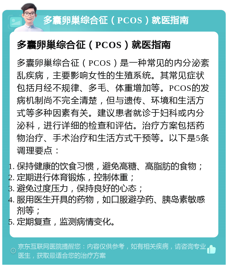 多囊卵巢综合征（PCOS）就医指南 多囊卵巢综合征（PCOS）就医指南 多囊卵巢综合征（PCOS）是一种常见的内分泌紊乱疾病，主要影响女性的生殖系统。其常见症状包括月经不规律、多毛、体重增加等。PCOS的发病机制尚不完全清楚，但与遗传、环境和生活方式等多种因素有关。建议患者就诊于妇科或内分泌科，进行详细的检查和评估。治疗方案包括药物治疗、手术治疗和生活方式干预等。以下是5条调理要点： 保持健康的饮食习惯，避免高糖、高脂肪的食物； 定期进行体育锻炼，控制体重； 避免过度压力，保持良好的心态； 服用医生开具的药物，如口服避孕药、胰岛素敏感剂等； 定期复查，监测病情变化。