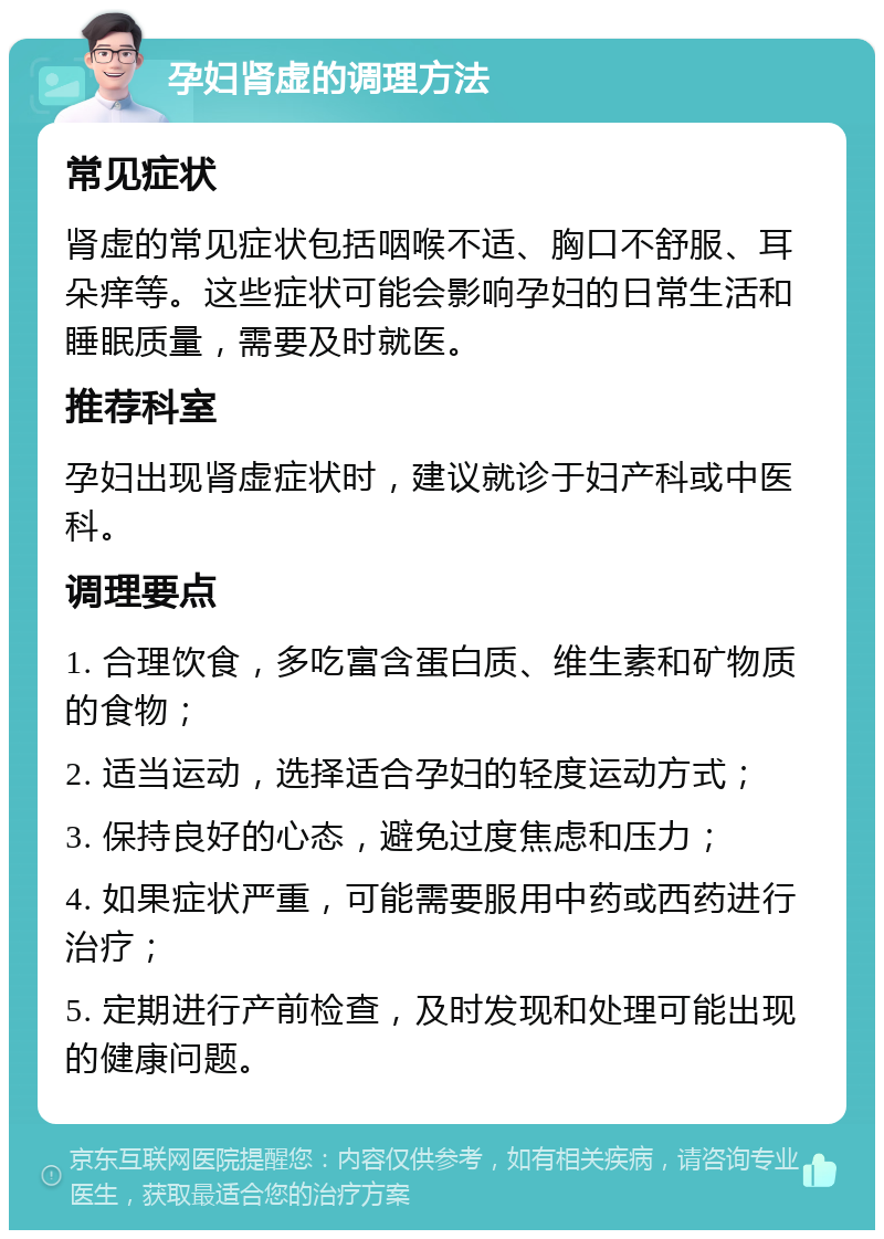 孕妇肾虚的调理方法 常见症状 肾虚的常见症状包括咽喉不适、胸口不舒服、耳朵痒等。这些症状可能会影响孕妇的日常生活和睡眠质量，需要及时就医。 推荐科室 孕妇出现肾虚症状时，建议就诊于妇产科或中医科。 调理要点 1. 合理饮食，多吃富含蛋白质、维生素和矿物质的食物； 2. 适当运动，选择适合孕妇的轻度运动方式； 3. 保持良好的心态，避免过度焦虑和压力； 4. 如果症状严重，可能需要服用中药或西药进行治疗； 5. 定期进行产前检查，及时发现和处理可能出现的健康问题。