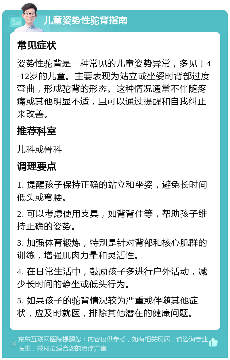 儿童姿势性驼背指南 常见症状 姿势性驼背是一种常见的儿童姿势异常，多见于4-12岁的儿童。主要表现为站立或坐姿时背部过度弯曲，形成驼背的形态。这种情况通常不伴随疼痛或其他明显不适，且可以通过提醒和自我纠正来改善。 推荐科室 儿科或骨科 调理要点 1. 提醒孩子保持正确的站立和坐姿，避免长时间低头或弯腰。 2. 可以考虑使用支具，如背背佳等，帮助孩子维持正确的姿势。 3. 加强体育锻炼，特别是针对背部和核心肌群的训练，增强肌肉力量和灵活性。 4. 在日常生活中，鼓励孩子多进行户外活动，减少长时间的静坐或低头行为。 5. 如果孩子的驼背情况较为严重或伴随其他症状，应及时就医，排除其他潜在的健康问题。