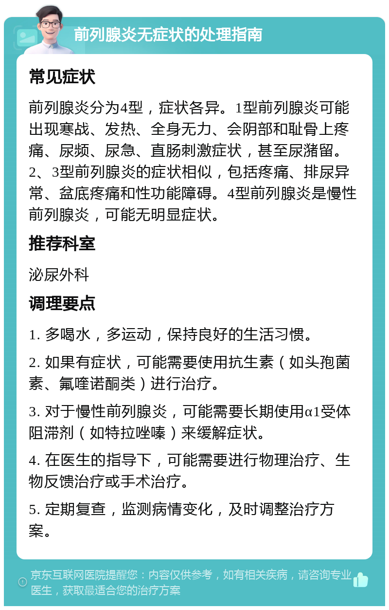 前列腺炎无症状的处理指南 常见症状 前列腺炎分为4型，症状各异。1型前列腺炎可能出现寒战、发热、全身无力、会阴部和耻骨上疼痛、尿频、尿急、直肠刺激症状，甚至尿潴留。2、3型前列腺炎的症状相似，包括疼痛、排尿异常、盆底疼痛和性功能障碍。4型前列腺炎是慢性前列腺炎，可能无明显症状。 推荐科室 泌尿外科 调理要点 1. 多喝水，多运动，保持良好的生活习惯。 2. 如果有症状，可能需要使用抗生素（如头孢菌素、氟喹诺酮类）进行治疗。 3. 对于慢性前列腺炎，可能需要长期使用α1受体阻滞剂（如特拉唑嗪）来缓解症状。 4. 在医生的指导下，可能需要进行物理治疗、生物反馈治疗或手术治疗。 5. 定期复查，监测病情变化，及时调整治疗方案。