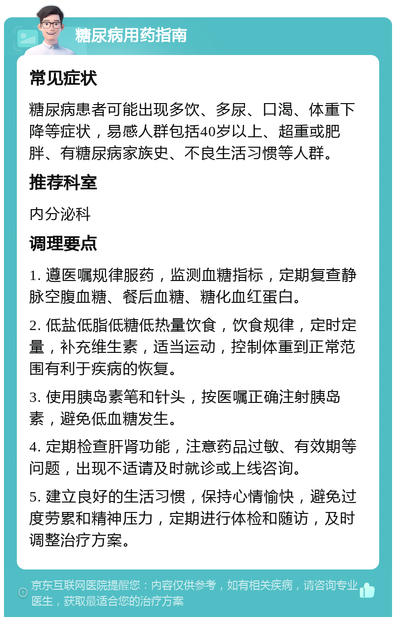 糖尿病用药指南 常见症状 糖尿病患者可能出现多饮、多尿、口渴、体重下降等症状，易感人群包括40岁以上、超重或肥胖、有糖尿病家族史、不良生活习惯等人群。 推荐科室 内分泌科 调理要点 1. 遵医嘱规律服药，监测血糖指标，定期复查静脉空腹血糖、餐后血糖、糖化血红蛋白。 2. 低盐低脂低糖低热量饮食，饮食规律，定时定量，补充维生素，适当运动，控制体重到正常范围有利于疾病的恢复。 3. 使用胰岛素笔和针头，按医嘱正确注射胰岛素，避免低血糖发生。 4. 定期检查肝肾功能，注意药品过敏、有效期等问题，出现不适请及时就诊或上线咨询。 5. 建立良好的生活习惯，保持心情愉快，避免过度劳累和精神压力，定期进行体检和随访，及时调整治疗方案。