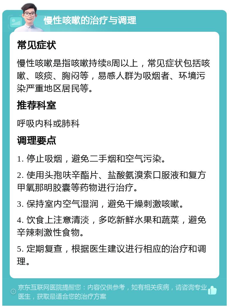 慢性咳嗽的治疗与调理 常见症状 慢性咳嗽是指咳嗽持续8周以上，常见症状包括咳嗽、咳痰、胸闷等，易感人群为吸烟者、环境污染严重地区居民等。 推荐科室 呼吸内科或肺科 调理要点 1. 停止吸烟，避免二手烟和空气污染。 2. 使用头孢呋辛酯片、盐酸氨溴索口服液和复方甲氧那明胶囊等药物进行治疗。 3. 保持室内空气湿润，避免干燥刺激咳嗽。 4. 饮食上注意清淡，多吃新鲜水果和蔬菜，避免辛辣刺激性食物。 5. 定期复查，根据医生建议进行相应的治疗和调理。