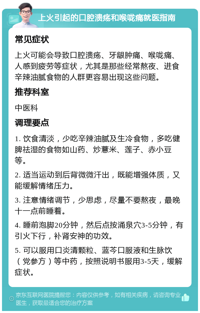 上火引起的口腔溃疡和喉咙痛就医指南 常见症状 上火可能会导致口腔溃疡、牙龈肿痛、喉咙痛、人感到疲劳等症状，尤其是那些经常熬夜、进食辛辣油腻食物的人群更容易出现这些问题。 推荐科室 中医科 调理要点 1. 饮食清淡，少吃辛辣油腻及生冷食物，多吃健脾祛湿的食物如山药、炒薏米、莲子、赤小豆等。 2. 适当运动到后背微微汗出，既能增强体质，又能缓解情绪压力。 3. 注意情绪调节，少思虑，尽量不要熬夜，最晚十一点前睡着。 4. 睡前泡脚20分钟，然后点按涌泉穴3-5分钟，有引火下行，补肾安神的功效。 5. 可以服用口炎清颗粒、蓝芩口服液和生脉饮（党参方）等中药，按照说明书服用3-5天，缓解症状。