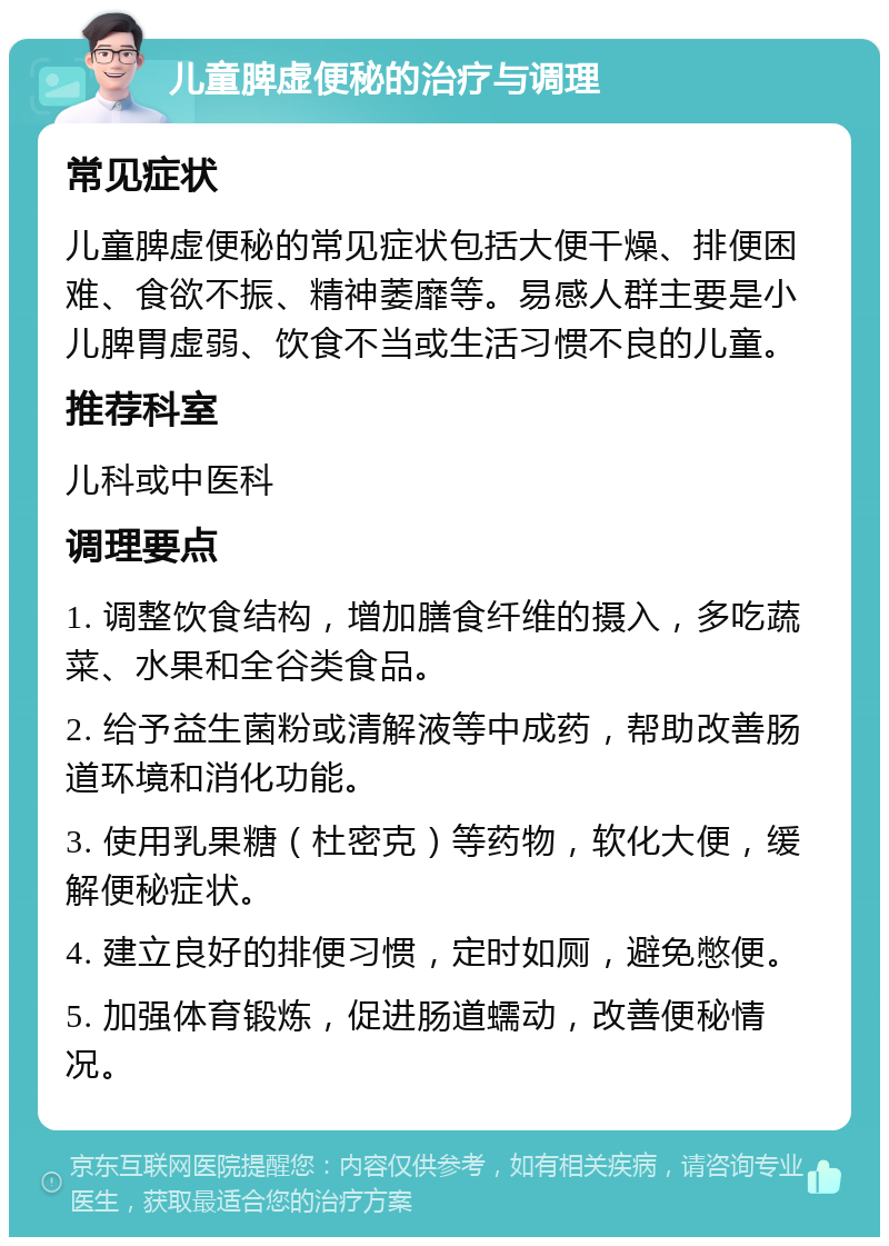 儿童脾虚便秘的治疗与调理 常见症状 儿童脾虚便秘的常见症状包括大便干燥、排便困难、食欲不振、精神萎靡等。易感人群主要是小儿脾胃虚弱、饮食不当或生活习惯不良的儿童。 推荐科室 儿科或中医科 调理要点 1. 调整饮食结构，增加膳食纤维的摄入，多吃蔬菜、水果和全谷类食品。 2. 给予益生菌粉或清解液等中成药，帮助改善肠道环境和消化功能。 3. 使用乳果糖（杜密克）等药物，软化大便，缓解便秘症状。 4. 建立良好的排便习惯，定时如厕，避免憋便。 5. 加强体育锻炼，促进肠道蠕动，改善便秘情况。