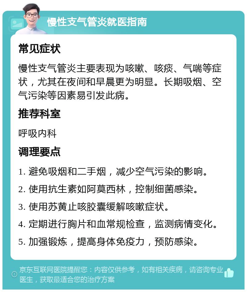 慢性支气管炎就医指南 常见症状 慢性支气管炎主要表现为咳嗽、咳痰、气喘等症状，尤其在夜间和早晨更为明显。长期吸烟、空气污染等因素易引发此病。 推荐科室 呼吸内科 调理要点 1. 避免吸烟和二手烟，减少空气污染的影响。 2. 使用抗生素如阿莫西林，控制细菌感染。 3. 使用苏黄止咳胶囊缓解咳嗽症状。 4. 定期进行胸片和血常规检查，监测病情变化。 5. 加强锻炼，提高身体免疫力，预防感染。