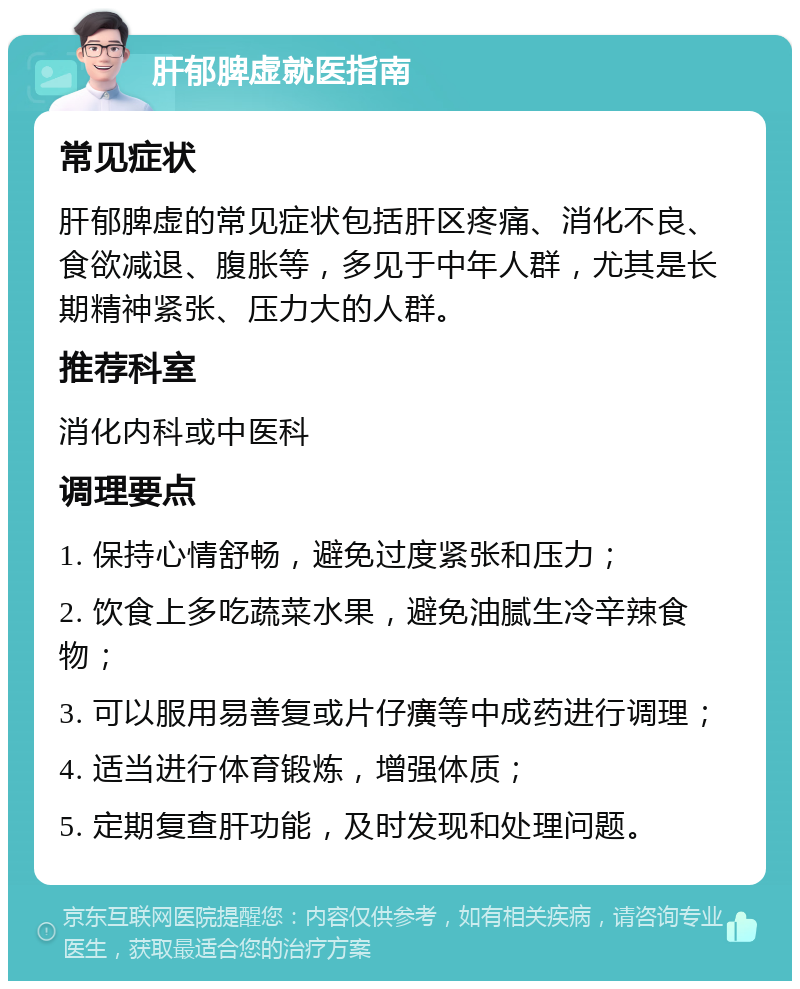 肝郁脾虚就医指南 常见症状 肝郁脾虚的常见症状包括肝区疼痛、消化不良、食欲减退、腹胀等，多见于中年人群，尤其是长期精神紧张、压力大的人群。 推荐科室 消化内科或中医科 调理要点 1. 保持心情舒畅，避免过度紧张和压力； 2. 饮食上多吃蔬菜水果，避免油腻生冷辛辣食物； 3. 可以服用易善复或片仔癀等中成药进行调理； 4. 适当进行体育锻炼，增强体质； 5. 定期复查肝功能，及时发现和处理问题。