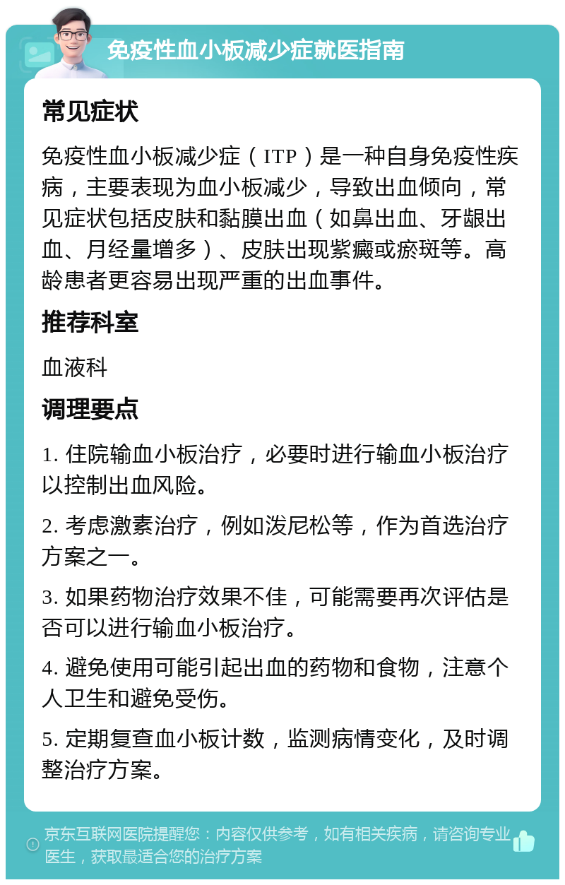 免疫性血小板减少症就医指南 常见症状 免疫性血小板减少症（ITP）是一种自身免疫性疾病，主要表现为血小板减少，导致出血倾向，常见症状包括皮肤和黏膜出血（如鼻出血、牙龈出血、月经量增多）、皮肤出现紫癜或瘀斑等。高龄患者更容易出现严重的出血事件。 推荐科室 血液科 调理要点 1. 住院输血小板治疗，必要时进行输血小板治疗以控制出血风险。 2. 考虑激素治疗，例如泼尼松等，作为首选治疗方案之一。 3. 如果药物治疗效果不佳，可能需要再次评估是否可以进行输血小板治疗。 4. 避免使用可能引起出血的药物和食物，注意个人卫生和避免受伤。 5. 定期复查血小板计数，监测病情变化，及时调整治疗方案。