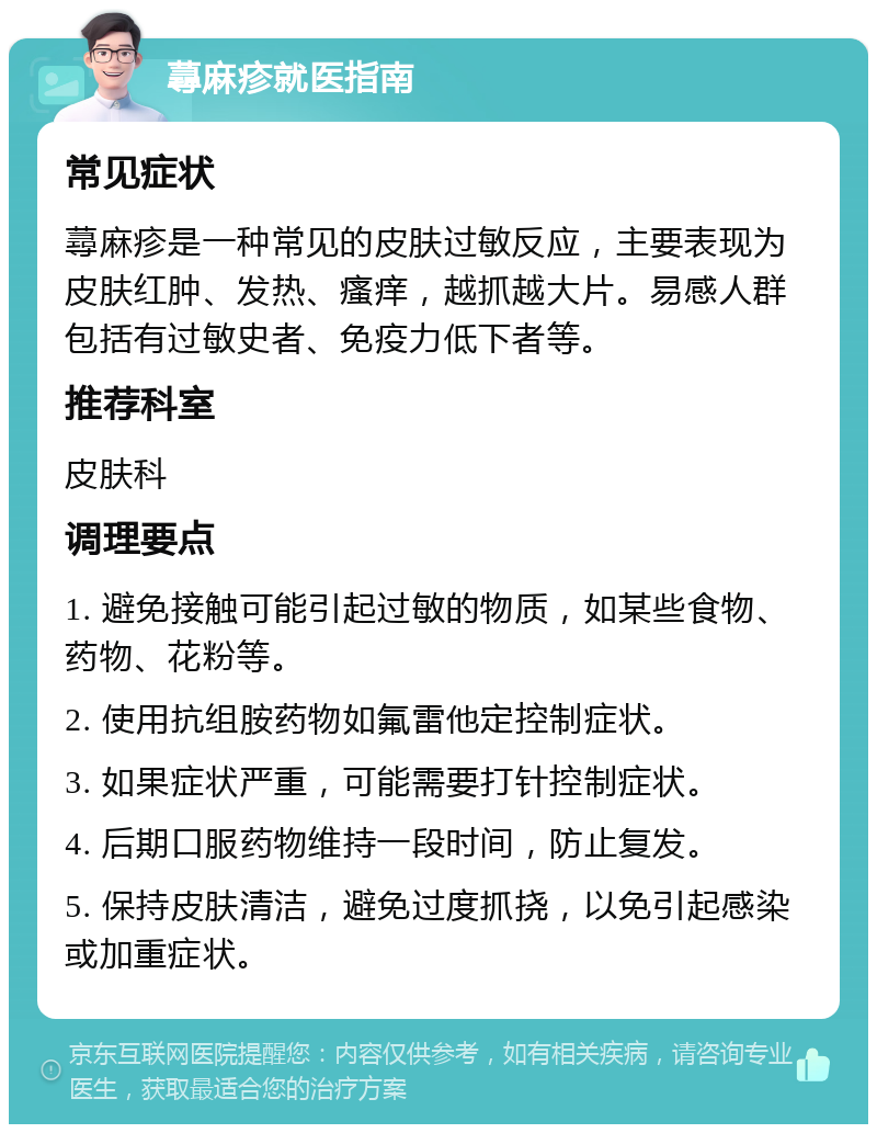 蕁麻疹就医指南 常见症状 蕁麻疹是一种常见的皮肤过敏反应，主要表现为皮肤红肿、发热、瘙痒，越抓越大片。易感人群包括有过敏史者、免疫力低下者等。 推荐科室 皮肤科 调理要点 1. 避免接触可能引起过敏的物质，如某些食物、药物、花粉等。 2. 使用抗组胺药物如氟雷他定控制症状。 3. 如果症状严重，可能需要打针控制症状。 4. 后期口服药物维持一段时间，防止复发。 5. 保持皮肤清洁，避免过度抓挠，以免引起感染或加重症状。