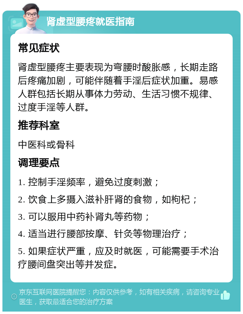 肾虚型腰疼就医指南 常见症状 肾虚型腰疼主要表现为弯腰时酸胀感，长期走路后疼痛加剧，可能伴随着手淫后症状加重。易感人群包括长期从事体力劳动、生活习惯不规律、过度手淫等人群。 推荐科室 中医科或骨科 调理要点 1. 控制手淫频率，避免过度刺激； 2. 饮食上多摄入滋补肝肾的食物，如枸杞； 3. 可以服用中药补肾丸等药物； 4. 适当进行腰部按摩、针灸等物理治疗； 5. 如果症状严重，应及时就医，可能需要手术治疗腰间盘突出等并发症。