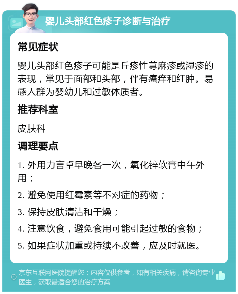 婴儿头部红色疹子诊断与治疗 常见症状 婴儿头部红色疹子可能是丘疹性荨麻疹或湿疹的表现，常见于面部和头部，伴有瘙痒和红肿。易感人群为婴幼儿和过敏体质者。 推荐科室 皮肤科 调理要点 1. 外用力言卓早晚各一次，氧化锌软膏中午外用； 2. 避免使用红霉素等不对症的药物； 3. 保持皮肤清洁和干燥； 4. 注意饮食，避免食用可能引起过敏的食物； 5. 如果症状加重或持续不改善，应及时就医。