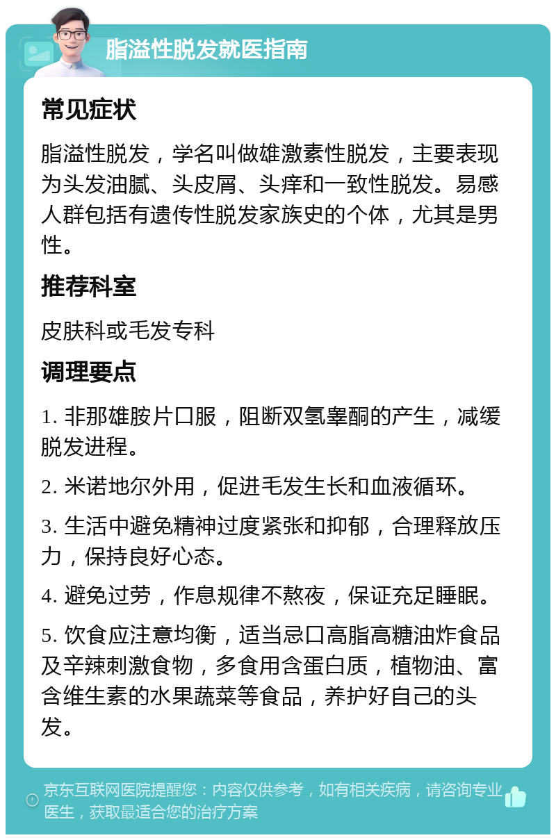 脂溢性脱发就医指南 常见症状 脂溢性脱发，学名叫做雄激素性脱发，主要表现为头发油腻、头皮屑、头痒和一致性脱发。易感人群包括有遗传性脱发家族史的个体，尤其是男性。 推荐科室 皮肤科或毛发专科 调理要点 1. 非那雄胺片口服，阻断双氢睾酮的产生，减缓脱发进程。 2. 米诺地尔外用，促进毛发生长和血液循环。 3. 生活中避免精神过度紧张和抑郁，合理释放压力，保持良好心态。 4. 避免过劳，作息规律不熬夜，保证充足睡眠。 5. 饮食应注意均衡，适当忌口高脂高糖油炸食品及辛辣刺激食物，多食用含蛋白质，植物油、富含维生素的水果蔬菜等食品，养护好自己的头发。