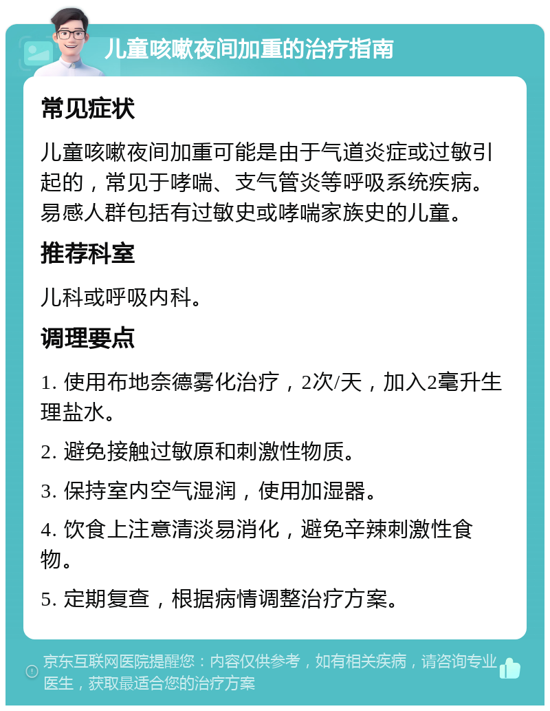 儿童咳嗽夜间加重的治疗指南 常见症状 儿童咳嗽夜间加重可能是由于气道炎症或过敏引起的，常见于哮喘、支气管炎等呼吸系统疾病。易感人群包括有过敏史或哮喘家族史的儿童。 推荐科室 儿科或呼吸内科。 调理要点 1. 使用布地奈德雾化治疗，2次/天，加入2毫升生理盐水。 2. 避免接触过敏原和刺激性物质。 3. 保持室内空气湿润，使用加湿器。 4. 饮食上注意清淡易消化，避免辛辣刺激性食物。 5. 定期复查，根据病情调整治疗方案。