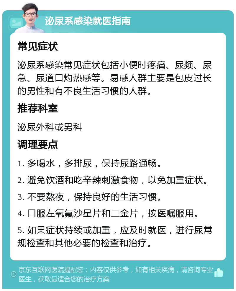 泌尿系感染就医指南 常见症状 泌尿系感染常见症状包括小便时疼痛、尿频、尿急、尿道口灼热感等。易感人群主要是包皮过长的男性和有不良生活习惯的人群。 推荐科室 泌尿外科或男科 调理要点 1. 多喝水，多排尿，保持尿路通畅。 2. 避免饮酒和吃辛辣刺激食物，以免加重症状。 3. 不要熬夜，保持良好的生活习惯。 4. 口服左氧氟沙星片和三金片，按医嘱服用。 5. 如果症状持续或加重，应及时就医，进行尿常规检查和其他必要的检查和治疗。