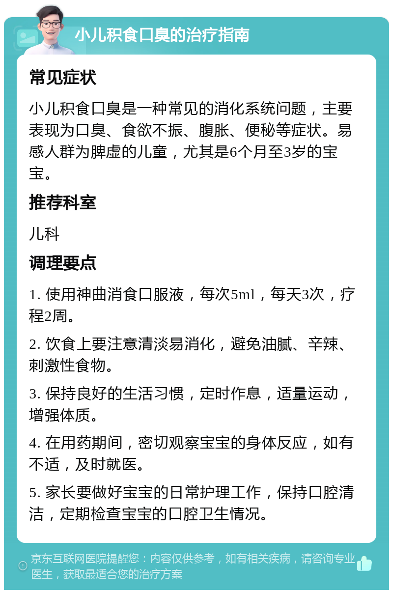 小儿积食口臭的治疗指南 常见症状 小儿积食口臭是一种常见的消化系统问题，主要表现为口臭、食欲不振、腹胀、便秘等症状。易感人群为脾虚的儿童，尤其是6个月至3岁的宝宝。 推荐科室 儿科 调理要点 1. 使用神曲消食口服液，每次5ml，每天3次，疗程2周。 2. 饮食上要注意清淡易消化，避免油腻、辛辣、刺激性食物。 3. 保持良好的生活习惯，定时作息，适量运动，增强体质。 4. 在用药期间，密切观察宝宝的身体反应，如有不适，及时就医。 5. 家长要做好宝宝的日常护理工作，保持口腔清洁，定期检查宝宝的口腔卫生情况。