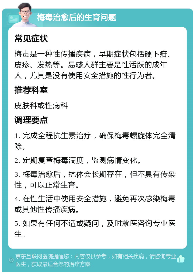 梅毒治愈后的生育问题 常见症状 梅毒是一种性传播疾病，早期症状包括硬下疳、皮疹、发热等。易感人群主要是性活跃的成年人，尤其是没有使用安全措施的性行为者。 推荐科室 皮肤科或性病科 调理要点 1. 完成全程抗生素治疗，确保梅毒螺旋体完全清除。 2. 定期复查梅毒滴度，监测病情变化。 3. 梅毒治愈后，抗体会长期存在，但不具有传染性，可以正常生育。 4. 在性生活中使用安全措施，避免再次感染梅毒或其他性传播疾病。 5. 如果有任何不适或疑问，及时就医咨询专业医生。