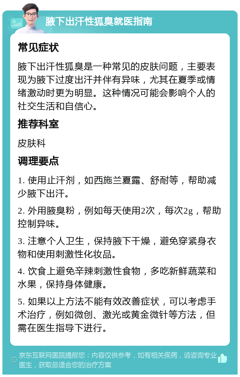 腋下出汗性狐臭就医指南 常见症状 腋下出汗性狐臭是一种常见的皮肤问题，主要表现为腋下过度出汗并伴有异味，尤其在夏季或情绪激动时更为明显。这种情况可能会影响个人的社交生活和自信心。 推荐科室 皮肤科 调理要点 1. 使用止汗剂，如西施兰夏露、舒耐等，帮助减少腋下出汗。 2. 外用腋臭粉，例如每天使用2次，每次2g，帮助控制异味。 3. 注意个人卫生，保持腋下干燥，避免穿紧身衣物和使用刺激性化妆品。 4. 饮食上避免辛辣刺激性食物，多吃新鲜蔬菜和水果，保持身体健康。 5. 如果以上方法不能有效改善症状，可以考虑手术治疗，例如微创、激光或黄金微针等方法，但需在医生指导下进行。