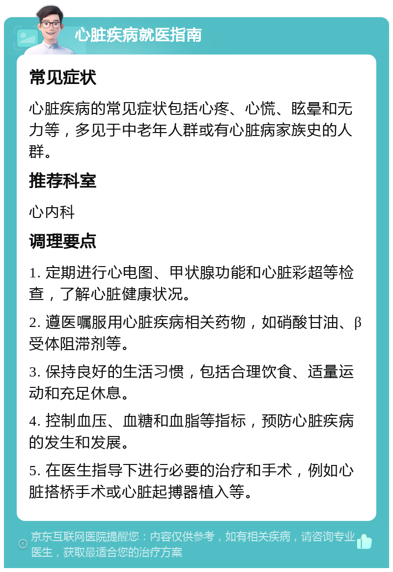 心脏疾病就医指南 常见症状 心脏疾病的常见症状包括心疼、心慌、眩晕和无力等，多见于中老年人群或有心脏病家族史的人群。 推荐科室 心内科 调理要点 1. 定期进行心电图、甲状腺功能和心脏彩超等检查，了解心脏健康状况。 2. 遵医嘱服用心脏疾病相关药物，如硝酸甘油、β受体阻滞剂等。 3. 保持良好的生活习惯，包括合理饮食、适量运动和充足休息。 4. 控制血压、血糖和血脂等指标，预防心脏疾病的发生和发展。 5. 在医生指导下进行必要的治疗和手术，例如心脏搭桥手术或心脏起搏器植入等。