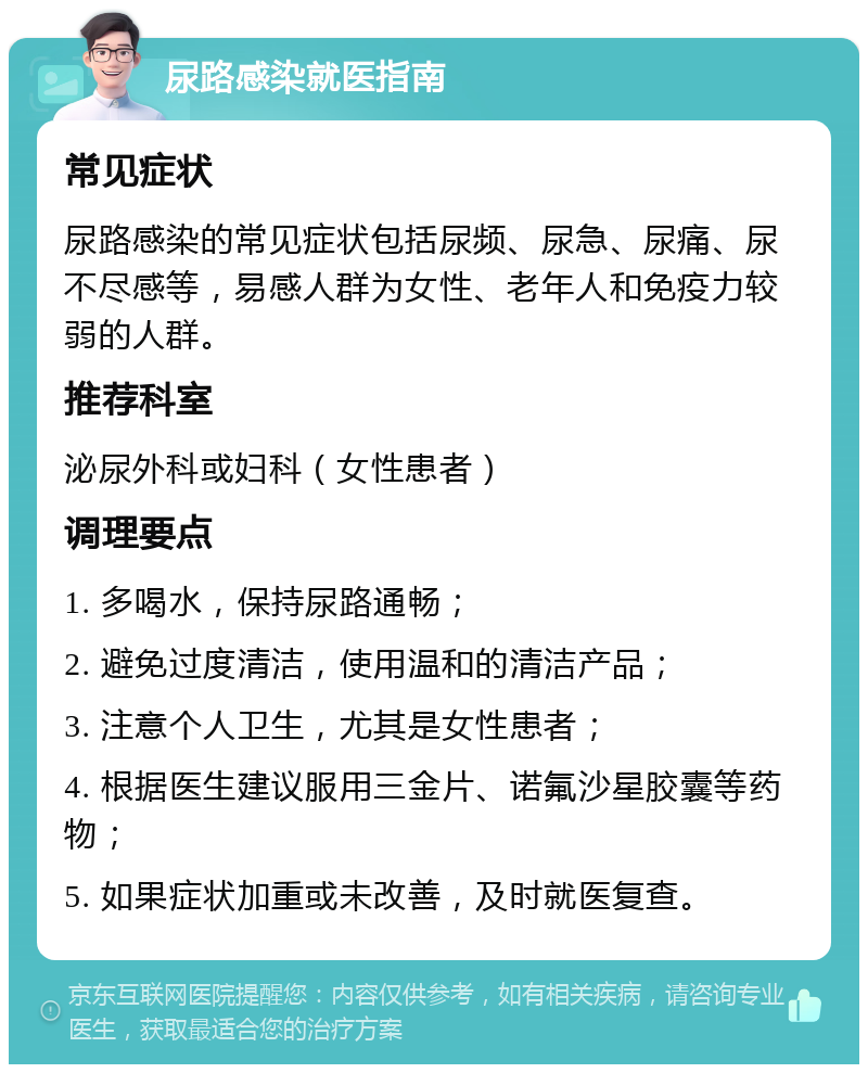 尿路感染就医指南 常见症状 尿路感染的常见症状包括尿频、尿急、尿痛、尿不尽感等，易感人群为女性、老年人和免疫力较弱的人群。 推荐科室 泌尿外科或妇科（女性患者） 调理要点 1. 多喝水，保持尿路通畅； 2. 避免过度清洁，使用温和的清洁产品； 3. 注意个人卫生，尤其是女性患者； 4. 根据医生建议服用三金片、诺氟沙星胶囊等药物； 5. 如果症状加重或未改善，及时就医复查。