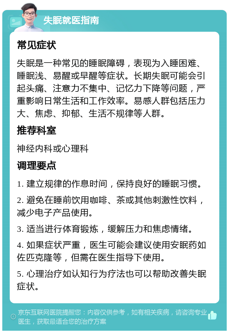 失眠就医指南 常见症状 失眠是一种常见的睡眠障碍，表现为入睡困难、睡眠浅、易醒或早醒等症状。长期失眠可能会引起头痛、注意力不集中、记忆力下降等问题，严重影响日常生活和工作效率。易感人群包括压力大、焦虑、抑郁、生活不规律等人群。 推荐科室 神经内科或心理科 调理要点 1. 建立规律的作息时间，保持良好的睡眠习惯。 2. 避免在睡前饮用咖啡、茶或其他刺激性饮料，减少电子产品使用。 3. 适当进行体育锻炼，缓解压力和焦虑情绪。 4. 如果症状严重，医生可能会建议使用安眠药如佐匹克隆等，但需在医生指导下使用。 5. 心理治疗如认知行为疗法也可以帮助改善失眠症状。