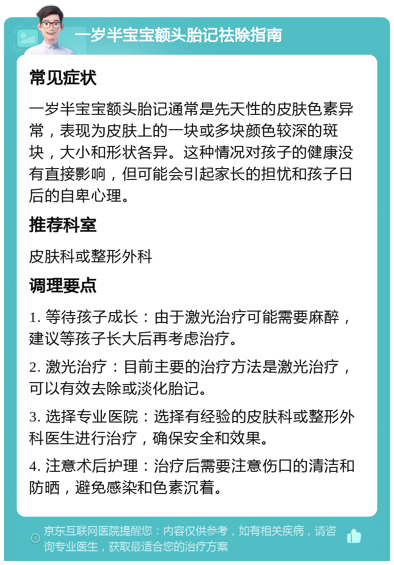 一岁半宝宝额头胎记祛除指南 常见症状 一岁半宝宝额头胎记通常是先天性的皮肤色素异常，表现为皮肤上的一块或多块颜色较深的斑块，大小和形状各异。这种情况对孩子的健康没有直接影响，但可能会引起家长的担忧和孩子日后的自卑心理。 推荐科室 皮肤科或整形外科 调理要点 1. 等待孩子成长：由于激光治疗可能需要麻醉，建议等孩子长大后再考虑治疗。 2. 激光治疗：目前主要的治疗方法是激光治疗，可以有效去除或淡化胎记。 3. 选择专业医院：选择有经验的皮肤科或整形外科医生进行治疗，确保安全和效果。 4. 注意术后护理：治疗后需要注意伤口的清洁和防晒，避免感染和色素沉着。