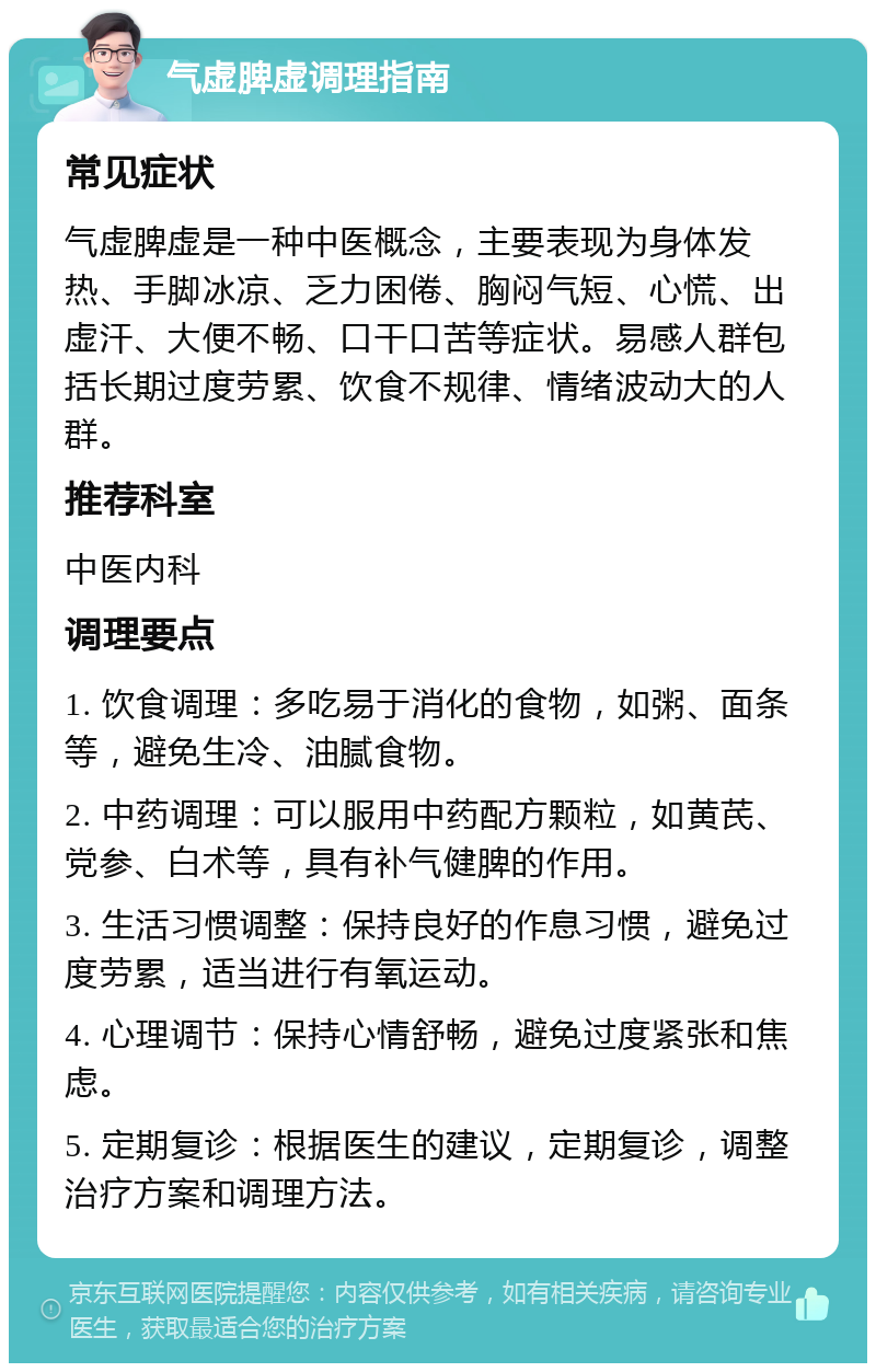 气虚脾虚调理指南 常见症状 气虚脾虚是一种中医概念，主要表现为身体发热、手脚冰凉、乏力困倦、胸闷气短、心慌、出虚汗、大便不畅、口干口苦等症状。易感人群包括长期过度劳累、饮食不规律、情绪波动大的人群。 推荐科室 中医内科 调理要点 1. 饮食调理：多吃易于消化的食物，如粥、面条等，避免生冷、油腻食物。 2. 中药调理：可以服用中药配方颗粒，如黄芪、党参、白术等，具有补气健脾的作用。 3. 生活习惯调整：保持良好的作息习惯，避免过度劳累，适当进行有氧运动。 4. 心理调节：保持心情舒畅，避免过度紧张和焦虑。 5. 定期复诊：根据医生的建议，定期复诊，调整治疗方案和调理方法。