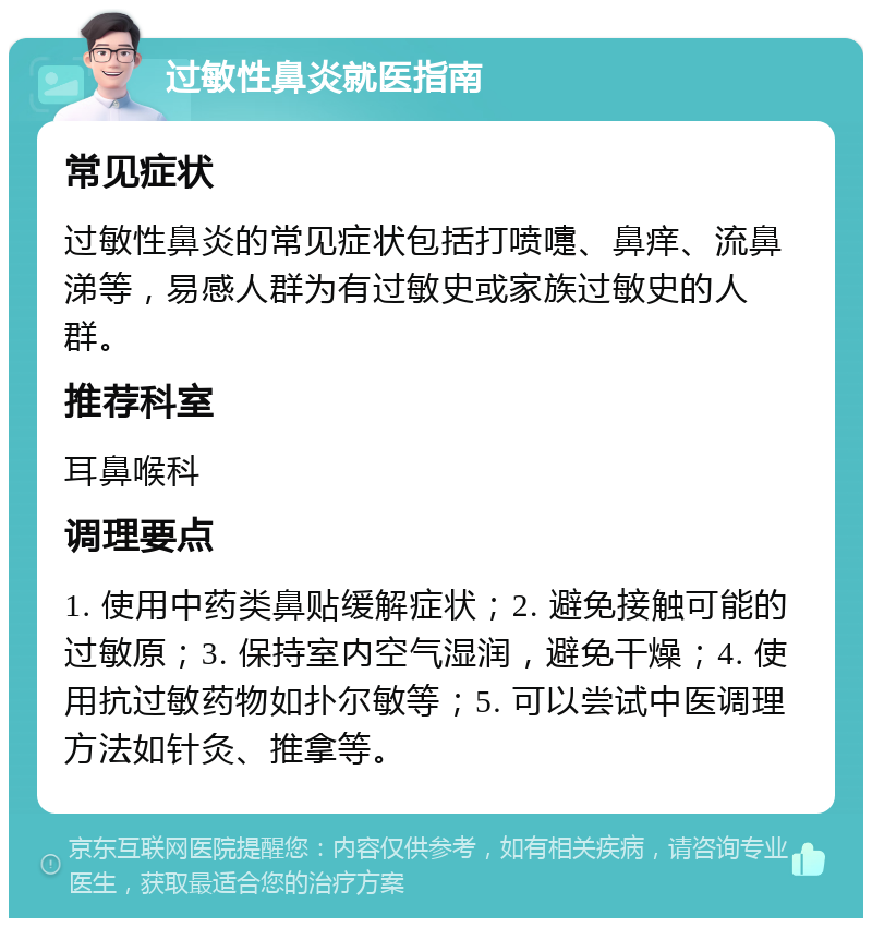 过敏性鼻炎就医指南 常见症状 过敏性鼻炎的常见症状包括打喷嚏、鼻痒、流鼻涕等，易感人群为有过敏史或家族过敏史的人群。 推荐科室 耳鼻喉科 调理要点 1. 使用中药类鼻贴缓解症状；2. 避免接触可能的过敏原；3. 保持室内空气湿润，避免干燥；4. 使用抗过敏药物如扑尔敏等；5. 可以尝试中医调理方法如针灸、推拿等。