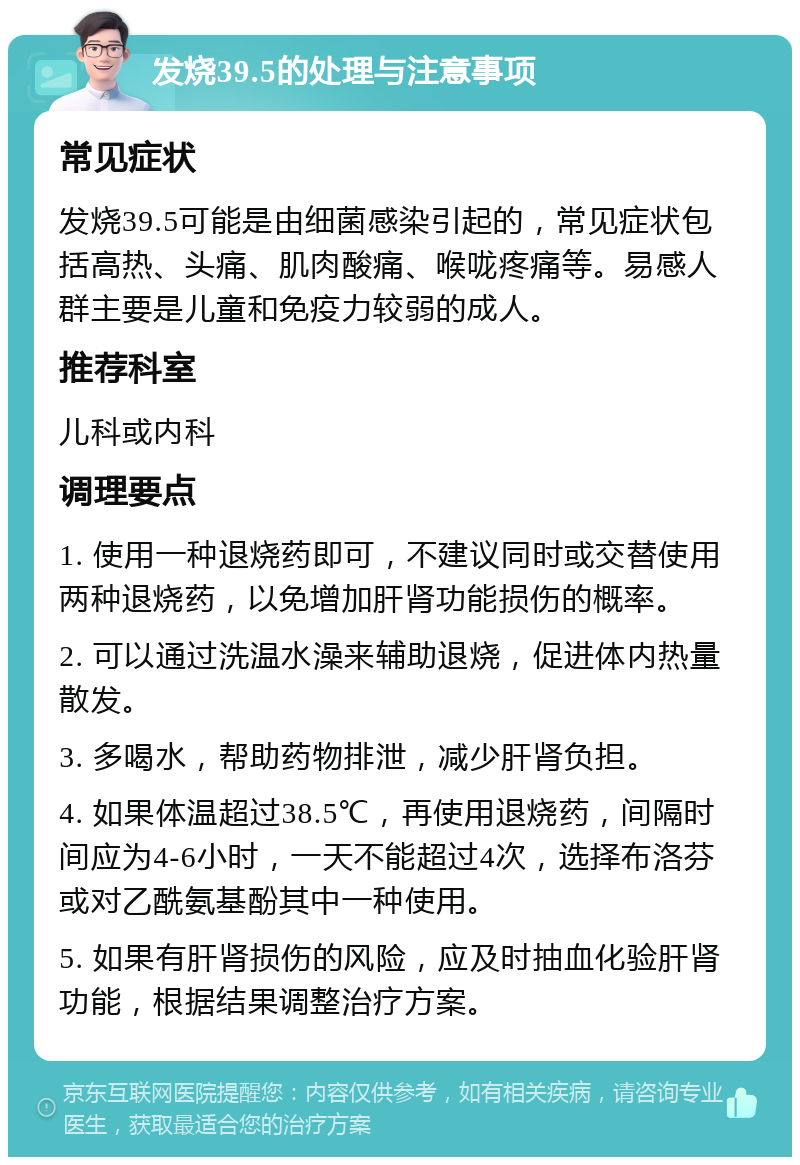 发烧39.5的处理与注意事项 常见症状 发烧39.5可能是由细菌感染引起的，常见症状包括高热、头痛、肌肉酸痛、喉咙疼痛等。易感人群主要是儿童和免疫力较弱的成人。 推荐科室 儿科或内科 调理要点 1. 使用一种退烧药即可，不建议同时或交替使用两种退烧药，以免增加肝肾功能损伤的概率。 2. 可以通过洗温水澡来辅助退烧，促进体内热量散发。 3. 多喝水，帮助药物排泄，减少肝肾负担。 4. 如果体温超过38.5℃，再使用退烧药，间隔时间应为4-6小时，一天不能超过4次，选择布洛芬或对乙酰氨基酚其中一种使用。 5. 如果有肝肾损伤的风险，应及时抽血化验肝肾功能，根据结果调整治疗方案。