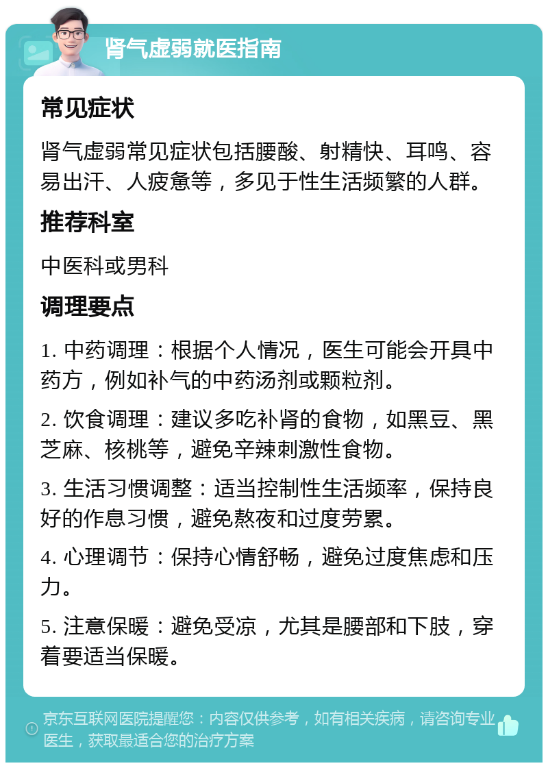 肾气虚弱就医指南 常见症状 肾气虚弱常见症状包括腰酸、射精快、耳鸣、容易出汗、人疲惫等，多见于性生活频繁的人群。 推荐科室 中医科或男科 调理要点 1. 中药调理：根据个人情况，医生可能会开具中药方，例如补气的中药汤剂或颗粒剂。 2. 饮食调理：建议多吃补肾的食物，如黑豆、黑芝麻、核桃等，避免辛辣刺激性食物。 3. 生活习惯调整：适当控制性生活频率，保持良好的作息习惯，避免熬夜和过度劳累。 4. 心理调节：保持心情舒畅，避免过度焦虑和压力。 5. 注意保暖：避免受凉，尤其是腰部和下肢，穿着要适当保暖。