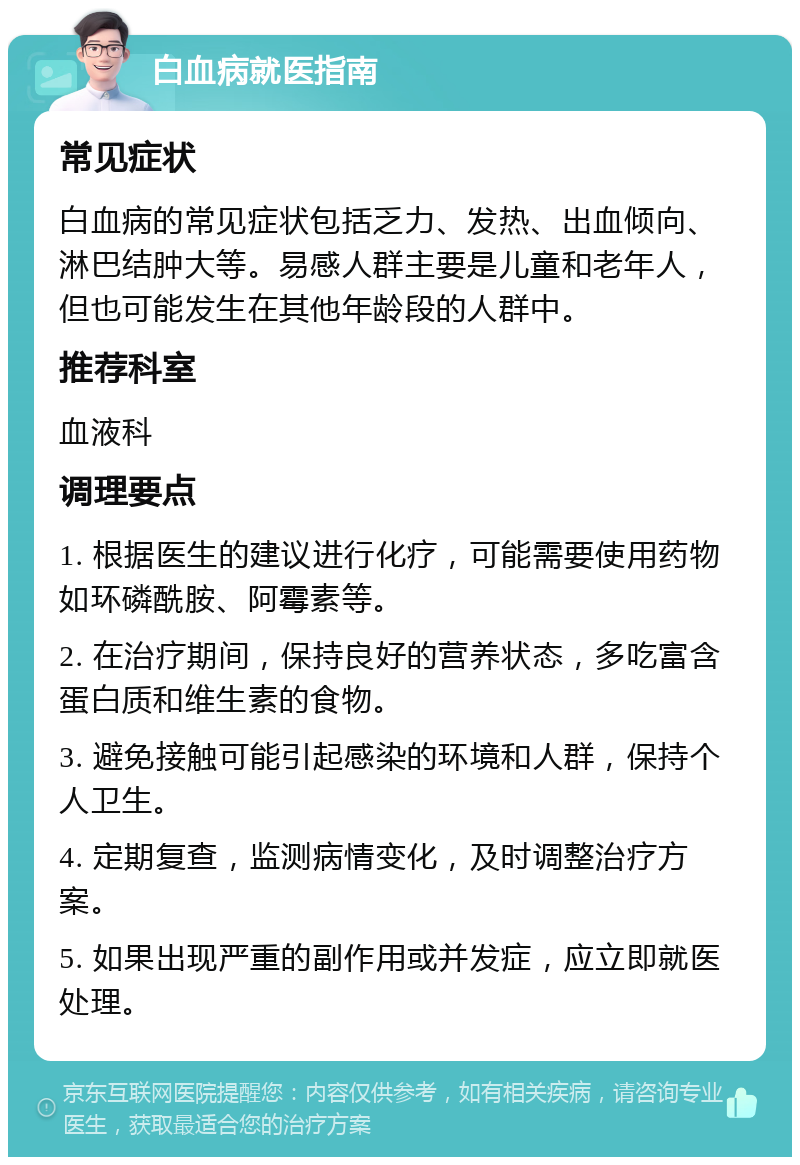 白血病就医指南 常见症状 白血病的常见症状包括乏力、发热、出血倾向、淋巴结肿大等。易感人群主要是儿童和老年人，但也可能发生在其他年龄段的人群中。 推荐科室 血液科 调理要点 1. 根据医生的建议进行化疗，可能需要使用药物如环磷酰胺、阿霉素等。 2. 在治疗期间，保持良好的营养状态，多吃富含蛋白质和维生素的食物。 3. 避免接触可能引起感染的环境和人群，保持个人卫生。 4. 定期复查，监测病情变化，及时调整治疗方案。 5. 如果出现严重的副作用或并发症，应立即就医处理。