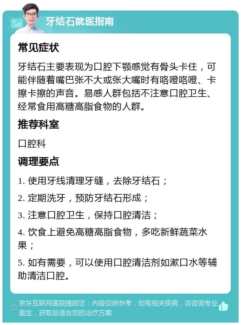 牙结石就医指南 常见症状 牙结石主要表现为口腔下颚感觉有骨头卡住，可能伴随着嘴巴张不大或张大嘴时有咯噔咯噔、卡擦卡擦的声音。易感人群包括不注意口腔卫生、经常食用高糖高脂食物的人群。 推荐科室 口腔科 调理要点 1. 使用牙线清理牙缝，去除牙结石； 2. 定期洗牙，预防牙结石形成； 3. 注意口腔卫生，保持口腔清洁； 4. 饮食上避免高糖高脂食物，多吃新鲜蔬菜水果； 5. 如有需要，可以使用口腔清洁剂如漱口水等辅助清洁口腔。