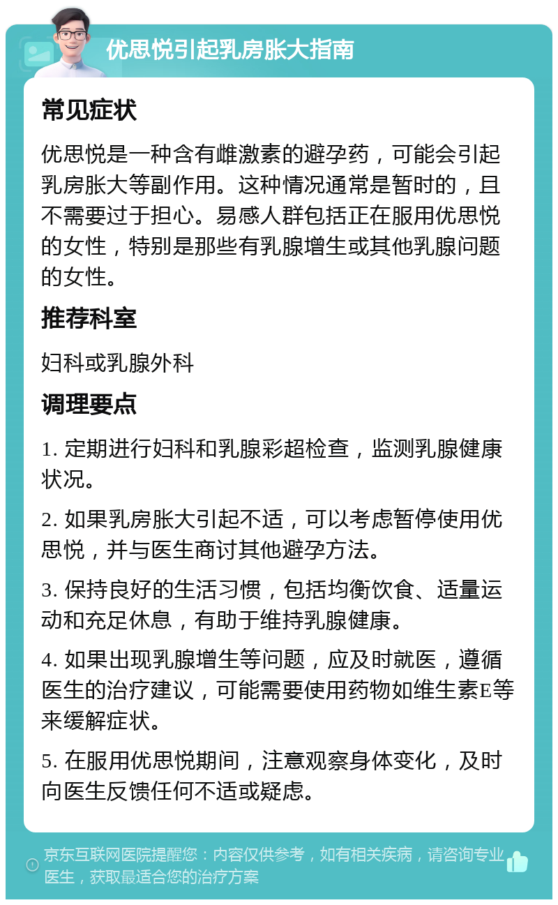 优思悦引起乳房胀大指南 常见症状 优思悦是一种含有雌激素的避孕药，可能会引起乳房胀大等副作用。这种情况通常是暂时的，且不需要过于担心。易感人群包括正在服用优思悦的女性，特别是那些有乳腺增生或其他乳腺问题的女性。 推荐科室 妇科或乳腺外科 调理要点 1. 定期进行妇科和乳腺彩超检查，监测乳腺健康状况。 2. 如果乳房胀大引起不适，可以考虑暂停使用优思悦，并与医生商讨其他避孕方法。 3. 保持良好的生活习惯，包括均衡饮食、适量运动和充足休息，有助于维持乳腺健康。 4. 如果出现乳腺增生等问题，应及时就医，遵循医生的治疗建议，可能需要使用药物如维生素E等来缓解症状。 5. 在服用优思悦期间，注意观察身体变化，及时向医生反馈任何不适或疑虑。