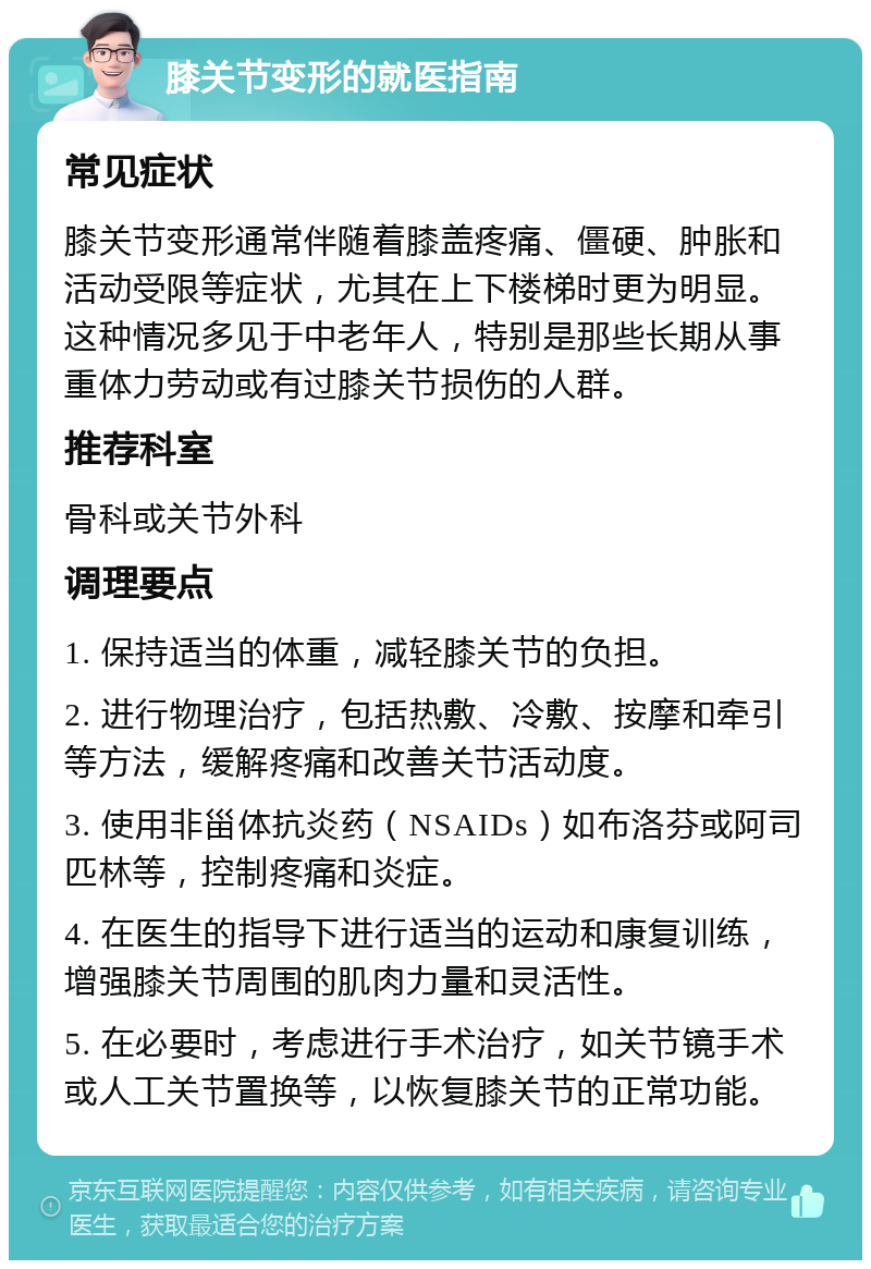 膝关节变形的就医指南 常见症状 膝关节变形通常伴随着膝盖疼痛、僵硬、肿胀和活动受限等症状，尤其在上下楼梯时更为明显。这种情况多见于中老年人，特别是那些长期从事重体力劳动或有过膝关节损伤的人群。 推荐科室 骨科或关节外科 调理要点 1. 保持适当的体重，减轻膝关节的负担。 2. 进行物理治疗，包括热敷、冷敷、按摩和牵引等方法，缓解疼痛和改善关节活动度。 3. 使用非甾体抗炎药（NSAIDs）如布洛芬或阿司匹林等，控制疼痛和炎症。 4. 在医生的指导下进行适当的运动和康复训练，增强膝关节周围的肌肉力量和灵活性。 5. 在必要时，考虑进行手术治疗，如关节镜手术或人工关节置换等，以恢复膝关节的正常功能。