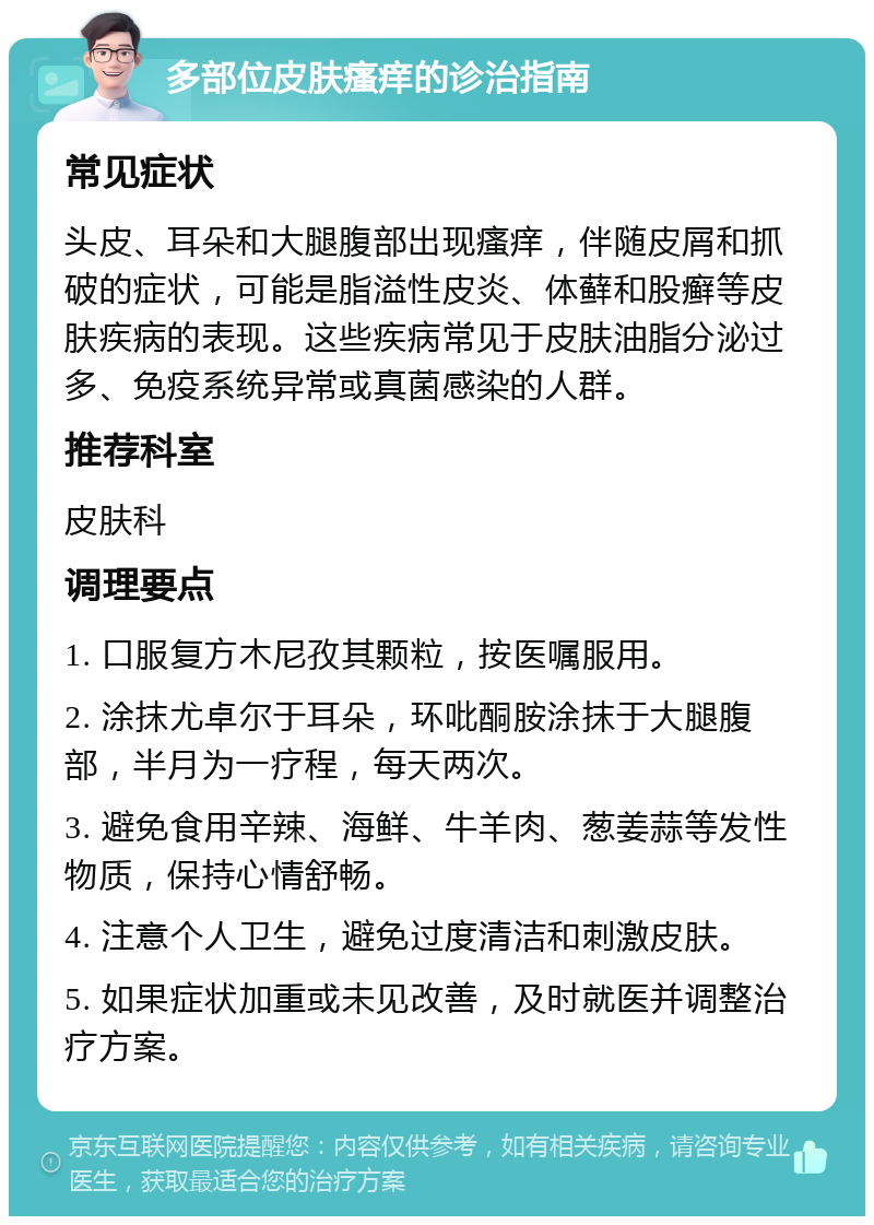 多部位皮肤瘙痒的诊治指南 常见症状 头皮、耳朵和大腿腹部出现瘙痒，伴随皮屑和抓破的症状，可能是脂溢性皮炎、体藓和股癣等皮肤疾病的表现。这些疾病常见于皮肤油脂分泌过多、免疫系统异常或真菌感染的人群。 推荐科室 皮肤科 调理要点 1. 口服复方木尼孜其颗粒，按医嘱服用。 2. 涂抹尤卓尔于耳朵，环吡酮胺涂抹于大腿腹部，半月为一疗程，每天两次。 3. 避免食用辛辣、海鲜、牛羊肉、葱姜蒜等发性物质，保持心情舒畅。 4. 注意个人卫生，避免过度清洁和刺激皮肤。 5. 如果症状加重或未见改善，及时就医并调整治疗方案。