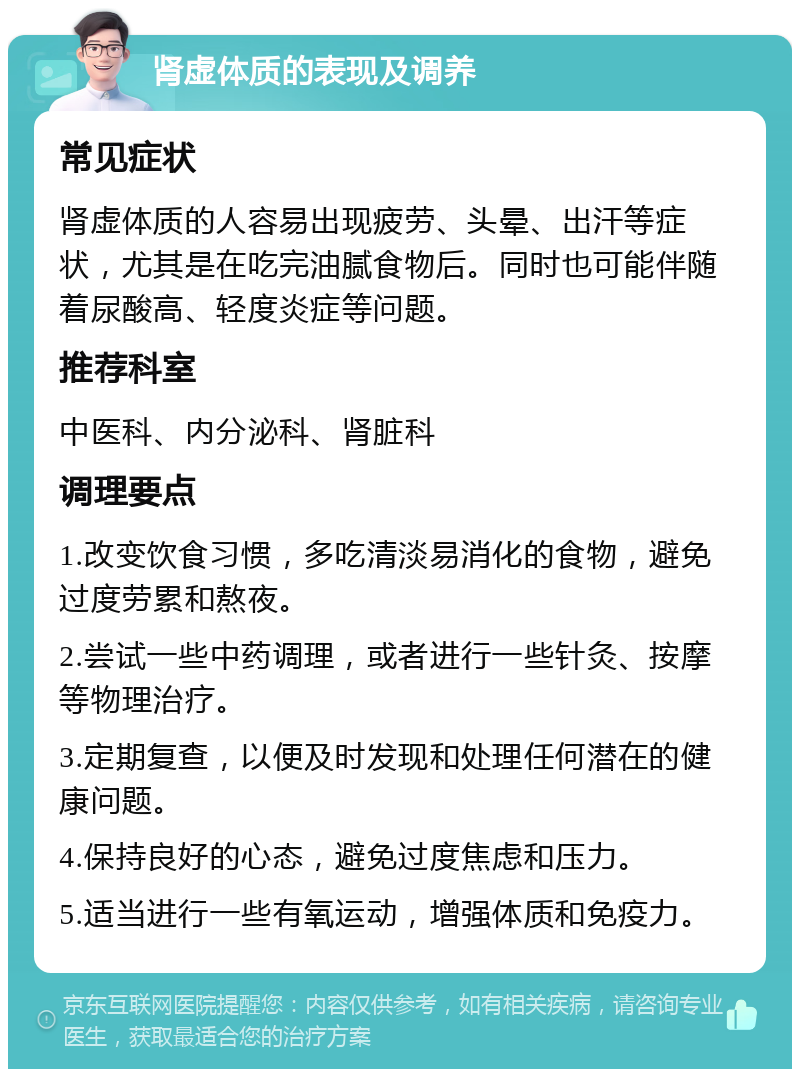 肾虚体质的表现及调养 常见症状 肾虚体质的人容易出现疲劳、头晕、出汗等症状，尤其是在吃完油腻食物后。同时也可能伴随着尿酸高、轻度炎症等问题。 推荐科室 中医科、内分泌科、肾脏科 调理要点 1.改变饮食习惯，多吃清淡易消化的食物，避免过度劳累和熬夜。 2.尝试一些中药调理，或者进行一些针灸、按摩等物理治疗。 3.定期复查，以便及时发现和处理任何潜在的健康问题。 4.保持良好的心态，避免过度焦虑和压力。 5.适当进行一些有氧运动，增强体质和免疫力。