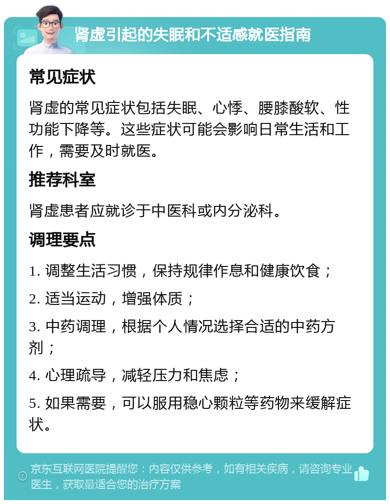 肾虚引起的失眠和不适感就医指南 常见症状 肾虚的常见症状包括失眠、心悸、腰膝酸软、性功能下降等。这些症状可能会影响日常生活和工作，需要及时就医。 推荐科室 肾虚患者应就诊于中医科或内分泌科。 调理要点 1. 调整生活习惯，保持规律作息和健康饮食； 2. 适当运动，增强体质； 3. 中药调理，根据个人情况选择合适的中药方剂； 4. 心理疏导，减轻压力和焦虑； 5. 如果需要，可以服用稳心颗粒等药物来缓解症状。