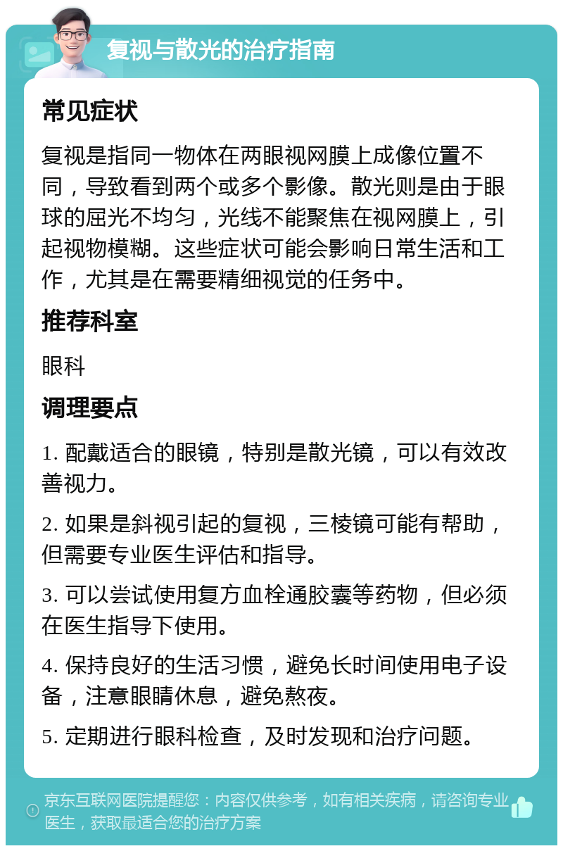 复视与散光的治疗指南 常见症状 复视是指同一物体在两眼视网膜上成像位置不同，导致看到两个或多个影像。散光则是由于眼球的屈光不均匀，光线不能聚焦在视网膜上，引起视物模糊。这些症状可能会影响日常生活和工作，尤其是在需要精细视觉的任务中。 推荐科室 眼科 调理要点 1. 配戴适合的眼镜，特别是散光镜，可以有效改善视力。 2. 如果是斜视引起的复视，三棱镜可能有帮助，但需要专业医生评估和指导。 3. 可以尝试使用复方血栓通胶囊等药物，但必须在医生指导下使用。 4. 保持良好的生活习惯，避免长时间使用电子设备，注意眼睛休息，避免熬夜。 5. 定期进行眼科检查，及时发现和治疗问题。