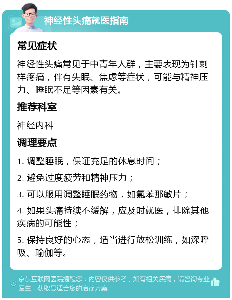 神经性头痛就医指南 常见症状 神经性头痛常见于中青年人群，主要表现为针刺样疼痛，伴有失眠、焦虑等症状，可能与精神压力、睡眠不足等因素有关。 推荐科室 神经内科 调理要点 1. 调整睡眠，保证充足的休息时间； 2. 避免过度疲劳和精神压力； 3. 可以服用调整睡眠药物，如氯苯那敏片； 4. 如果头痛持续不缓解，应及时就医，排除其他疾病的可能性； 5. 保持良好的心态，适当进行放松训练，如深呼吸、瑜伽等。