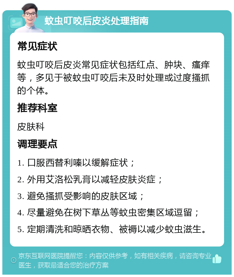 蚊虫叮咬后皮炎处理指南 常见症状 蚊虫叮咬后皮炎常见症状包括红点、肿块、瘙痒等，多见于被蚊虫叮咬后未及时处理或过度搔抓的个体。 推荐科室 皮肤科 调理要点 1. 口服西替利嗪以缓解症状； 2. 外用艾洛松乳膏以减轻皮肤炎症； 3. 避免搔抓受影响的皮肤区域； 4. 尽量避免在树下草丛等蚊虫密集区域逗留； 5. 定期清洗和晾晒衣物、被褥以减少蚊虫滋生。