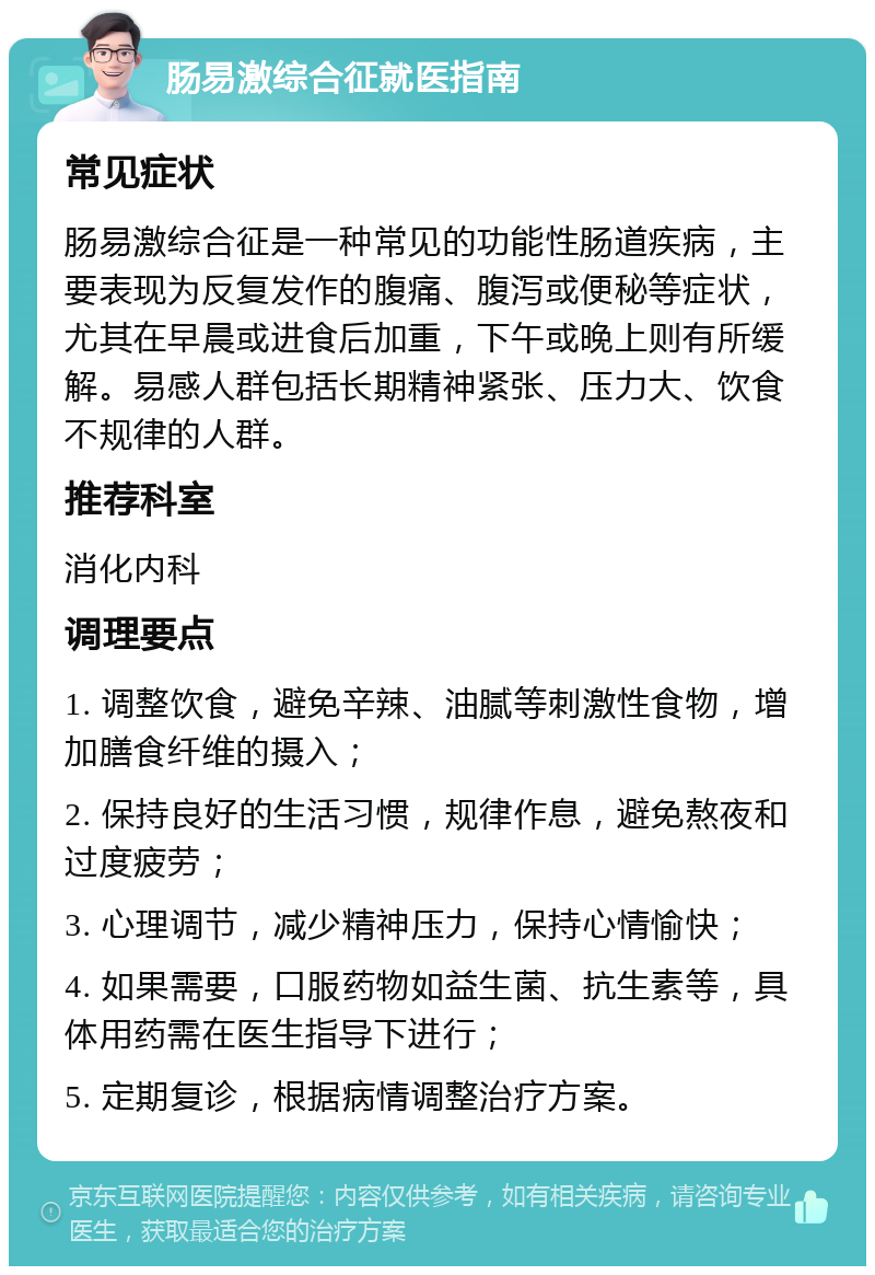 肠易激综合征就医指南 常见症状 肠易激综合征是一种常见的功能性肠道疾病，主要表现为反复发作的腹痛、腹泻或便秘等症状，尤其在早晨或进食后加重，下午或晚上则有所缓解。易感人群包括长期精神紧张、压力大、饮食不规律的人群。 推荐科室 消化内科 调理要点 1. 调整饮食，避免辛辣、油腻等刺激性食物，增加膳食纤维的摄入； 2. 保持良好的生活习惯，规律作息，避免熬夜和过度疲劳； 3. 心理调节，减少精神压力，保持心情愉快； 4. 如果需要，口服药物如益生菌、抗生素等，具体用药需在医生指导下进行； 5. 定期复诊，根据病情调整治疗方案。