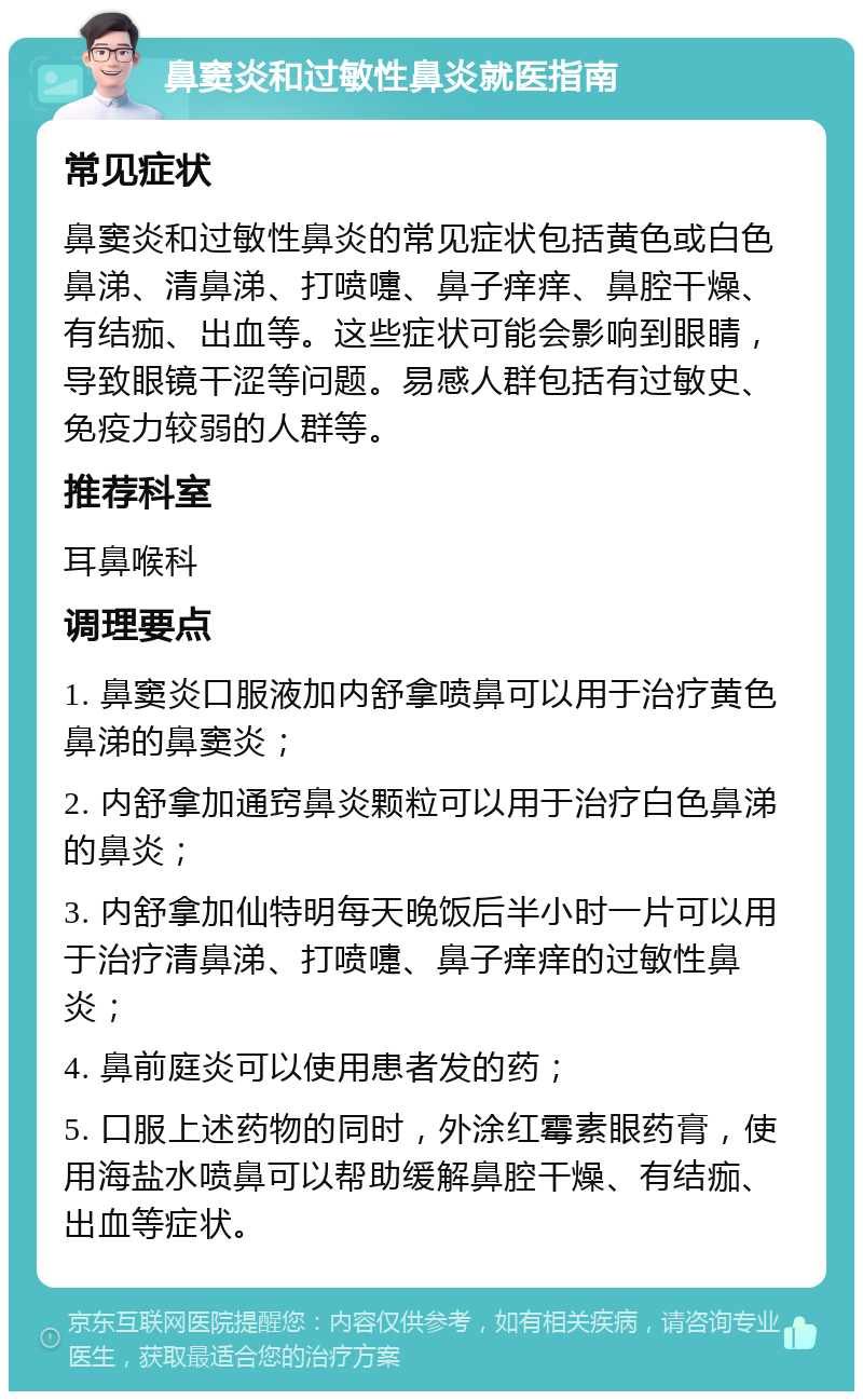 鼻窦炎和过敏性鼻炎就医指南 常见症状 鼻窦炎和过敏性鼻炎的常见症状包括黄色或白色鼻涕、清鼻涕、打喷嚏、鼻子痒痒、鼻腔干燥、有结痂、出血等。这些症状可能会影响到眼睛，导致眼镜干涩等问题。易感人群包括有过敏史、免疫力较弱的人群等。 推荐科室 耳鼻喉科 调理要点 1. 鼻窦炎口服液加内舒拿喷鼻可以用于治疗黄色鼻涕的鼻窦炎； 2. 内舒拿加通窍鼻炎颗粒可以用于治疗白色鼻涕的鼻炎； 3. 内舒拿加仙特明每天晚饭后半小时一片可以用于治疗清鼻涕、打喷嚏、鼻子痒痒的过敏性鼻炎； 4. 鼻前庭炎可以使用患者发的药； 5. 口服上述药物的同时，外涂红霉素眼药膏，使用海盐水喷鼻可以帮助缓解鼻腔干燥、有结痂、出血等症状。