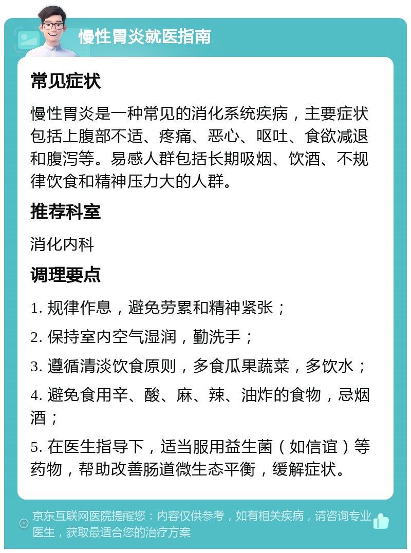 慢性胃炎就医指南 常见症状 慢性胃炎是一种常见的消化系统疾病，主要症状包括上腹部不适、疼痛、恶心、呕吐、食欲减退和腹泻等。易感人群包括长期吸烟、饮酒、不规律饮食和精神压力大的人群。 推荐科室 消化内科 调理要点 1. 规律作息，避免劳累和精神紧张； 2. 保持室内空气湿润，勤洗手； 3. 遵循清淡饮食原则，多食瓜果蔬菜，多饮水； 4. 避免食用辛、酸、麻、辣、油炸的食物，忌烟酒； 5. 在医生指导下，适当服用益生菌（如信谊）等药物，帮助改善肠道微生态平衡，缓解症状。