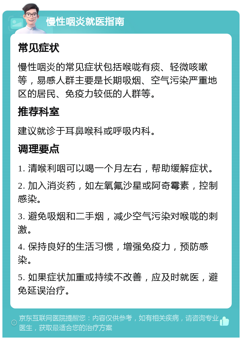 慢性咽炎就医指南 常见症状 慢性咽炎的常见症状包括喉咙有痰、轻微咳嗽等，易感人群主要是长期吸烟、空气污染严重地区的居民、免疫力较低的人群等。 推荐科室 建议就诊于耳鼻喉科或呼吸内科。 调理要点 1. 清喉利咽可以喝一个月左右，帮助缓解症状。 2. 加入消炎药，如左氧氟沙星或阿奇霉素，控制感染。 3. 避免吸烟和二手烟，减少空气污染对喉咙的刺激。 4. 保持良好的生活习惯，增强免疫力，预防感染。 5. 如果症状加重或持续不改善，应及时就医，避免延误治疗。