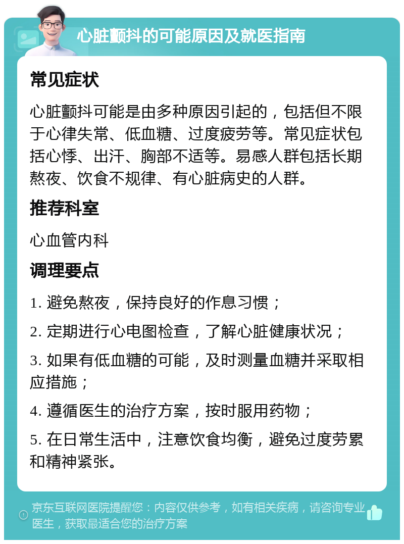 心脏颤抖的可能原因及就医指南 常见症状 心脏颤抖可能是由多种原因引起的，包括但不限于心律失常、低血糖、过度疲劳等。常见症状包括心悸、出汗、胸部不适等。易感人群包括长期熬夜、饮食不规律、有心脏病史的人群。 推荐科室 心血管内科 调理要点 1. 避免熬夜，保持良好的作息习惯； 2. 定期进行心电图检查，了解心脏健康状况； 3. 如果有低血糖的可能，及时测量血糖并采取相应措施； 4. 遵循医生的治疗方案，按时服用药物； 5. 在日常生活中，注意饮食均衡，避免过度劳累和精神紧张。