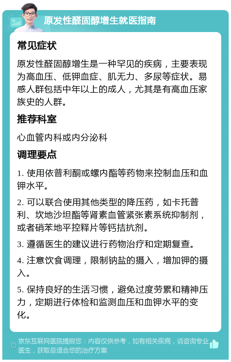 原发性醛固醇增生就医指南 常见症状 原发性醛固醇增生是一种罕见的疾病，主要表现为高血压、低钾血症、肌无力、多尿等症状。易感人群包括中年以上的成人，尤其是有高血压家族史的人群。 推荐科室 心血管内科或内分泌科 调理要点 1. 使用依普利酮或螺内酯等药物来控制血压和血钾水平。 2. 可以联合使用其他类型的降压药，如卡托普利、坎地沙坦酯等肾素血管紧张素系统抑制剂，或者硝苯地平控释片等钙拮抗剂。 3. 遵循医生的建议进行药物治疗和定期复查。 4. 注意饮食调理，限制钠盐的摄入，增加钾的摄入。 5. 保持良好的生活习惯，避免过度劳累和精神压力，定期进行体检和监测血压和血钾水平的变化。