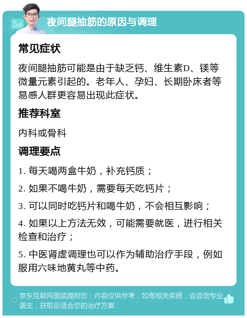 夜间腿抽筋的原因与调理 常见症状 夜间腿抽筋可能是由于缺乏钙、维生素D、镁等微量元素引起的。老年人、孕妇、长期卧床者等易感人群更容易出现此症状。 推荐科室 内科或骨科 调理要点 1. 每天喝两盒牛奶，补充钙质； 2. 如果不喝牛奶，需要每天吃钙片； 3. 可以同时吃钙片和喝牛奶，不会相互影响； 4. 如果以上方法无效，可能需要就医，进行相关检查和治疗； 5. 中医肾虚调理也可以作为辅助治疗手段，例如服用六味地黄丸等中药。