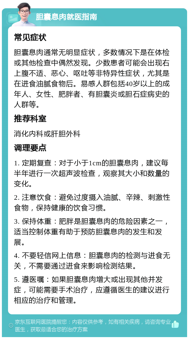 胆囊息肉就医指南 常见症状 胆囊息肉通常无明显症状，多数情况下是在体检或其他检查中偶然发现。少数患者可能会出现右上腹不适、恶心、呕吐等非特异性症状，尤其是在进食油腻食物后。易感人群包括40岁以上的成年人、女性、肥胖者、有胆囊炎或胆石症病史的人群等。 推荐科室 消化内科或肝胆外科 调理要点 1. 定期复查：对于小于1cm的胆囊息肉，建议每半年进行一次超声波检查，观察其大小和数量的变化。 2. 注意饮食：避免过度摄入油腻、辛辣、刺激性食物，保持健康的饮食习惯。 3. 保持体重：肥胖是胆囊息肉的危险因素之一，适当控制体重有助于预防胆囊息肉的发生和发展。 4. 不要轻信网上信息：胆囊息肉的检测与进食无关，不需要通过进食来影响检测结果。 5. 遵医嘱：如果胆囊息肉增大或出现其他并发症，可能需要手术治疗，应遵循医生的建议进行相应的治疗和管理。