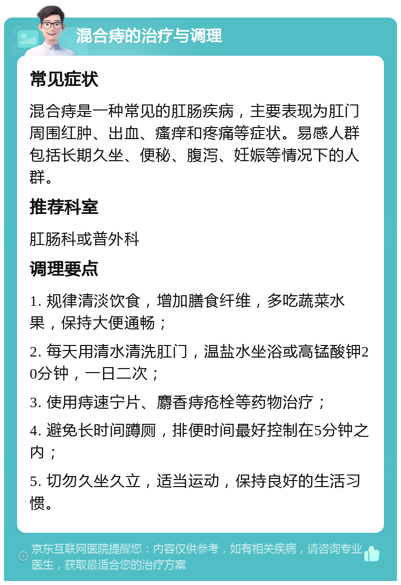 混合痔的治疗与调理 常见症状 混合痔是一种常见的肛肠疾病，主要表现为肛门周围红肿、出血、瘙痒和疼痛等症状。易感人群包括长期久坐、便秘、腹泻、妊娠等情况下的人群。 推荐科室 肛肠科或普外科 调理要点 1. 规律清淡饮食，增加膳食纤维，多吃蔬菜水果，保持大便通畅； 2. 每天用清水清洗肛门，温盐水坐浴或高锰酸钾20分钟，一日二次； 3. 使用痔速宁片、麝香痔疮栓等药物治疗； 4. 避免长时间蹲厕，排便时间最好控制在5分钟之内； 5. 切勿久坐久立，适当运动，保持良好的生活习惯。