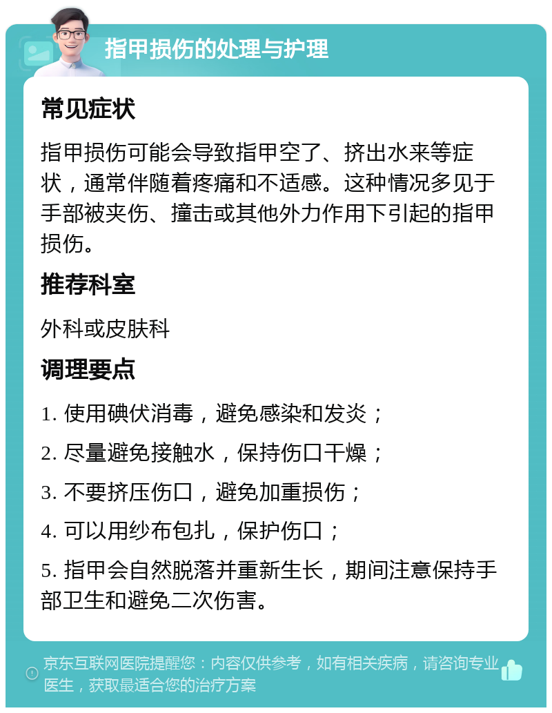 指甲损伤的处理与护理 常见症状 指甲损伤可能会导致指甲空了、挤出水来等症状，通常伴随着疼痛和不适感。这种情况多见于手部被夹伤、撞击或其他外力作用下引起的指甲损伤。 推荐科室 外科或皮肤科 调理要点 1. 使用碘伏消毒，避免感染和发炎； 2. 尽量避免接触水，保持伤口干燥； 3. 不要挤压伤口，避免加重损伤； 4. 可以用纱布包扎，保护伤口； 5. 指甲会自然脱落并重新生长，期间注意保持手部卫生和避免二次伤害。