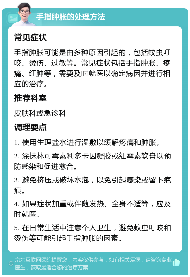 手指肿胀的处理方法 常见症状 手指肿胀可能是由多种原因引起的，包括蚊虫叮咬、烫伤、过敏等。常见症状包括手指肿胀、疼痛、红肿等，需要及时就医以确定病因并进行相应的治疗。 推荐科室 皮肤科或急诊科 调理要点 1. 使用生理盐水进行湿敷以缓解疼痛和肿胀。 2. 涂抹林可霉素利多卡因凝胶或红霉素软膏以预防感染和促进愈合。 3. 避免挤压或破坏水泡，以免引起感染或留下疤痕。 4. 如果症状加重或伴随发热、全身不适等，应及时就医。 5. 在日常生活中注意个人卫生，避免蚊虫叮咬和烫伤等可能引起手指肿胀的因素。